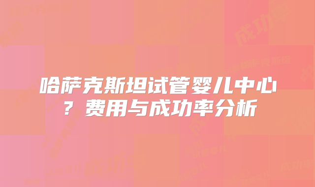 哈萨克斯坦试管婴儿中心？费用与成功率分析