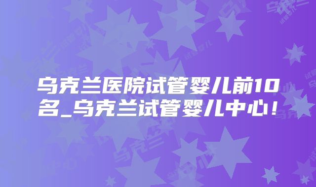 乌克兰医院试管婴儿前10名_乌克兰试管婴儿中心！