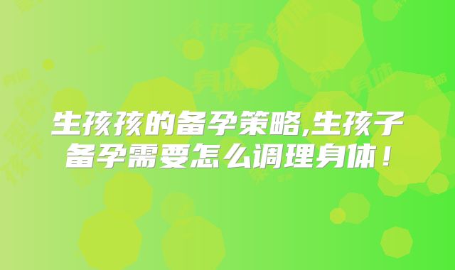 生孩孩的备孕策略,生孩子备孕需要怎么调理身体!