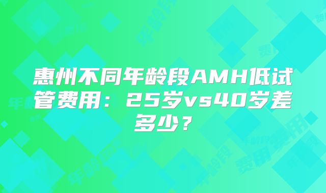 惠州不同年龄段AMH低试管费用：25岁vs40岁差多少？