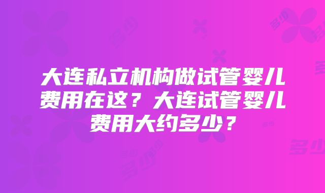 大连私立机构做试管婴儿费用在这？大连试管婴儿费用大约多少？