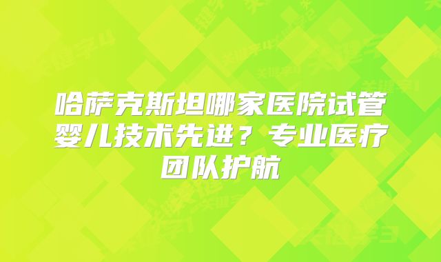 哈萨克斯坦哪家医院试管婴儿技术先进？专业医疗团队护航