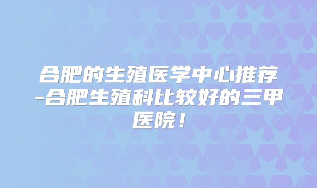 合肥的生殖医学中心推荐-合肥生殖科比较好的三甲医院！