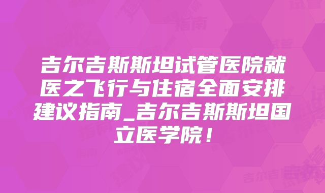 吉尔吉斯斯坦试管医院就医之飞行与住宿全面安排建议指南_吉尔吉斯斯坦国立医学院！