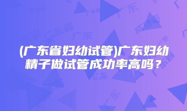 (广东省妇幼试管)广东妇幼精子做试管成功率高吗？