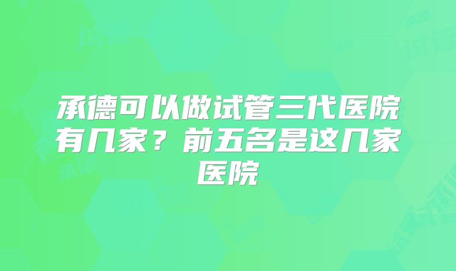 承德可以做试管三代医院有几家？前五名是这几家医院