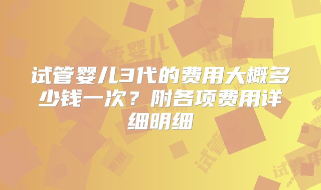 试管婴儿3代的费用大概多少钱一次?附各项费用详细明细