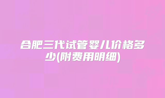 合肥三代试管婴儿价格多少(附费用明细)