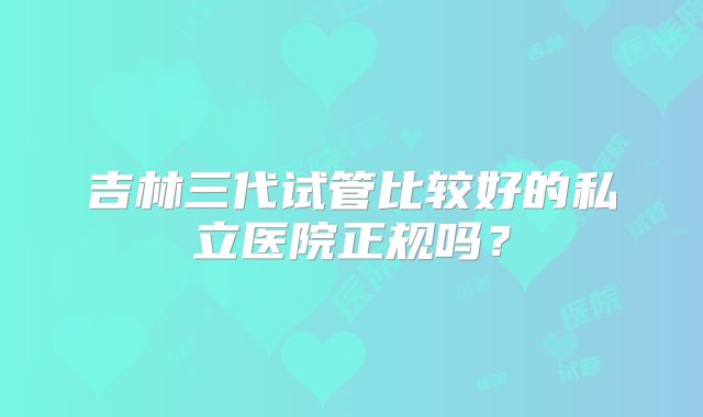 吉林三代试管比较好的私立医院正规吗？