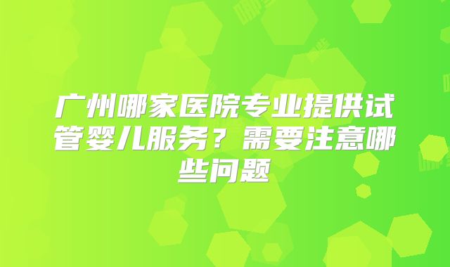 广州哪家医院专业提供试管婴儿服务？需要注意哪些问题