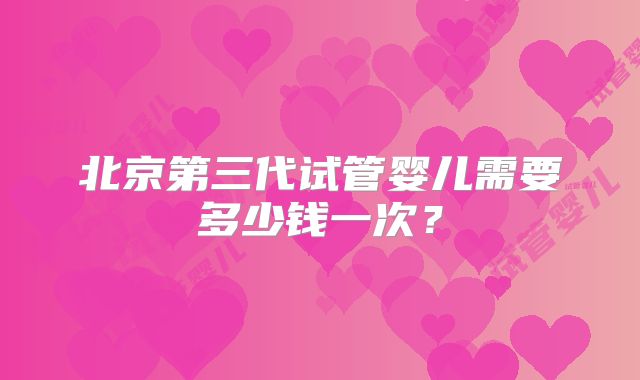北京第三代试管婴儿需要多少钱一次？