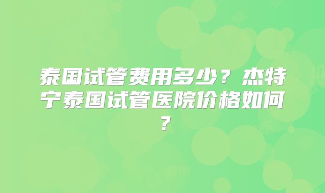 泰国试管费用多少?杰特宁泰国试管医院价格如何?