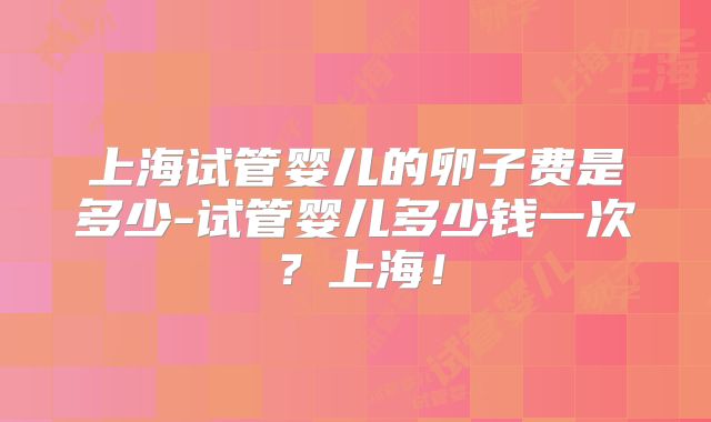 上海试管婴儿的卵子费是多少-试管婴儿多少钱一次?上海!