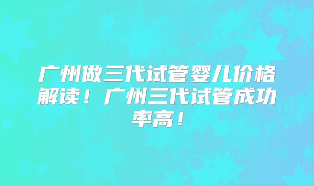 广州做三代试管婴儿价格解读！广州三代试管成功率高！