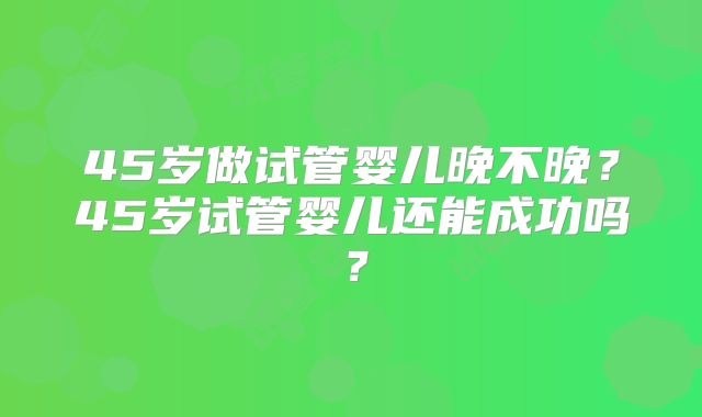 45岁做试管婴儿晚不晚？45岁试管婴儿还能成功吗？