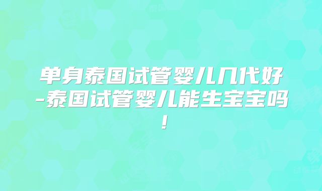 单身泰国试管婴儿几代好-泰国试管婴儿能生宝宝吗！