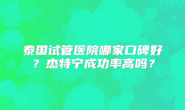 泰国试管医院哪家口碑好?杰特宁成功率高吗?