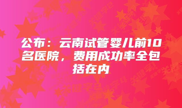 公布:云南试管婴儿前10名医院,费用成功率全包括在内