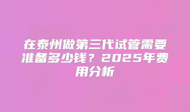 在泰州做第三代试管需要准备多少钱？2025年费用分析