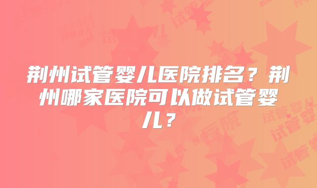 荆州试管婴儿医院排名?荆州哪家医院可以做试管婴儿?