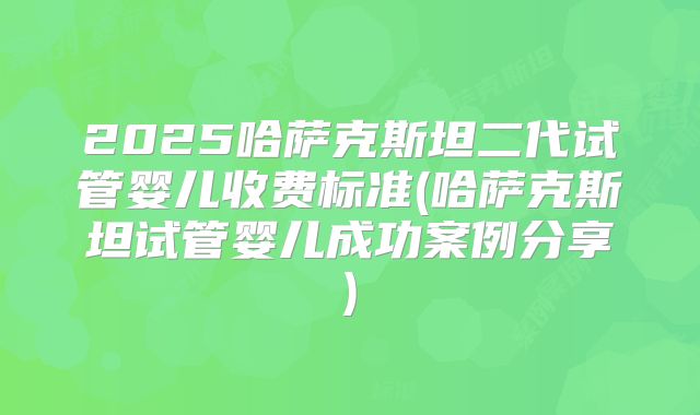 2025哈萨克斯坦二代试管婴儿收费标准(哈萨克斯坦试管婴儿成功案例分享)
