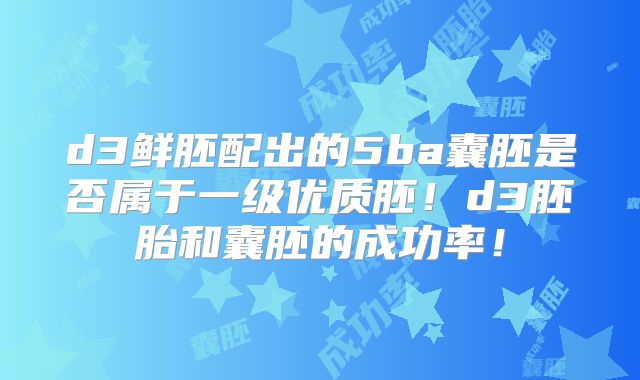 d3鲜胚配出的5ba囊胚是否属于一级优质胚！d3胚胎和囊胚的成功率！