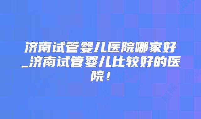 济南试管婴儿医院哪家好_济南试管婴儿比较好的医院！