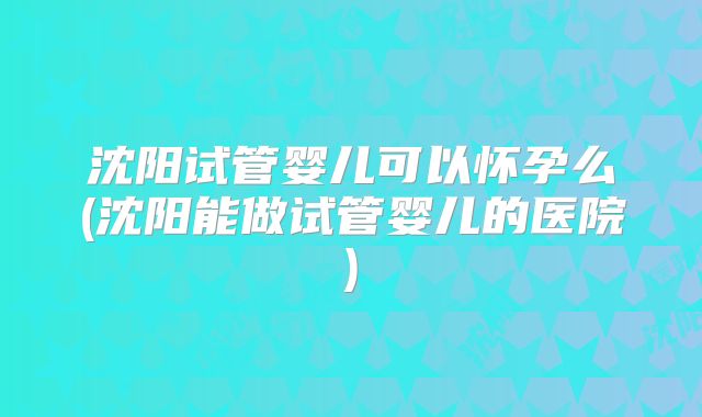 沈阳试管婴儿可以怀孕么(沈阳能做试管婴儿的医院)