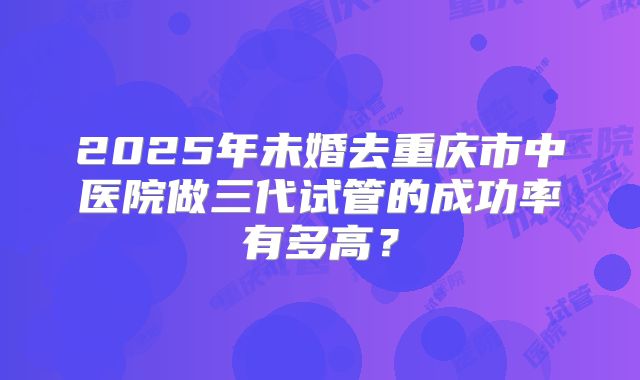 2025年未婚去重庆市中医院做三代试管的成功率有多高？