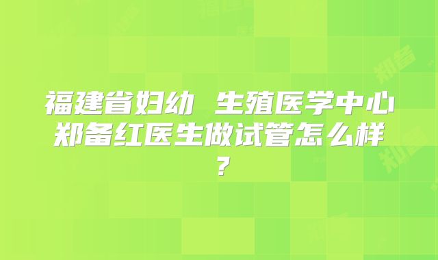 福建省妇幼 生殖医学中心郑备红医生做试管怎么样?