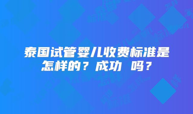 泰国试管婴儿收费标准是怎样的?成功 吗?