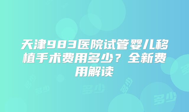 天津983医院试管婴儿移植手术费用多少？全新费用解读