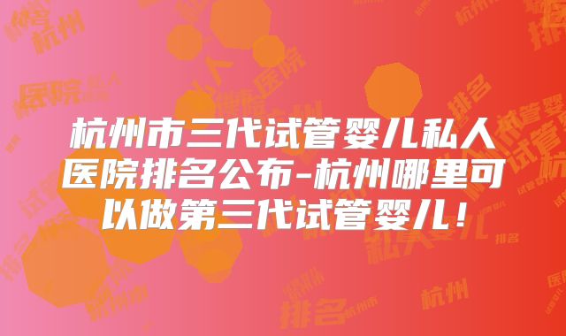 杭州市三代试管婴儿私人医院排名公布-杭州哪里可以做第三代试管婴儿！