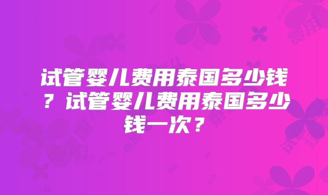 试管婴儿费用泰国多少钱?试管婴儿费用泰国多少钱一次?