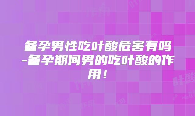 备孕男性吃叶酸危害有吗-备孕期间男的吃叶酸的作用!
