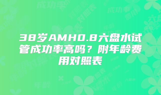 38岁AMH0.8六盘水试管成功率高吗?附年龄费用对照表