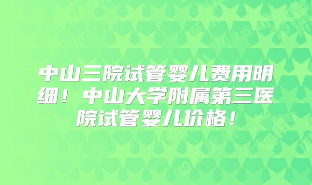 中山三院试管婴儿费用明细！中山大学附属第三医院试管婴儿价格！