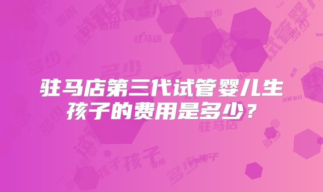 驻马店第三代试管婴儿生孩子的费用是多少?
