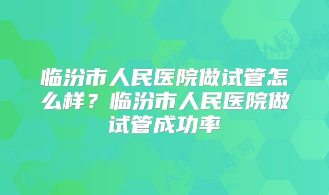 临汾市人民医院做试管怎么样？临汾市人民医院做试管成功率