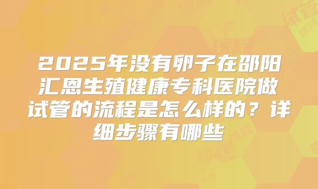 2025年没有卵子在邵阳汇恩生殖健康专科医院做试管的流程是怎么样的？详细步骤有哪些