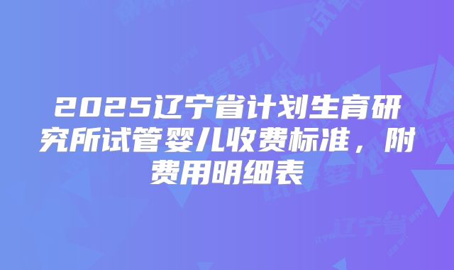 2025辽宁省计划生育研究所试管婴儿收费标准，附费用明细表