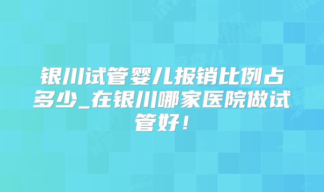 银川试管婴儿报销比例占多少_在银川哪家医院做试管好！