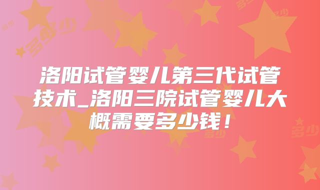 洛阳试管婴儿第三代试管技术_洛阳三院试管婴儿大概需要多少钱！