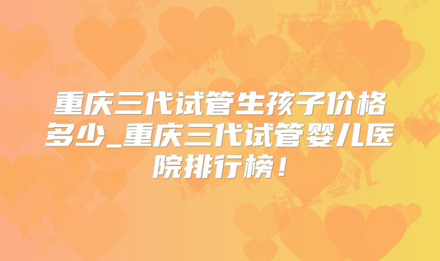 重庆三代试管生孩子价格多少_重庆三代试管婴儿医院排行榜!