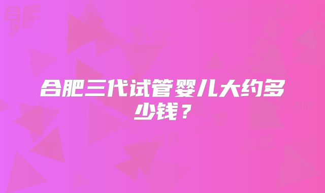 合肥三代试管婴儿大约多少钱？