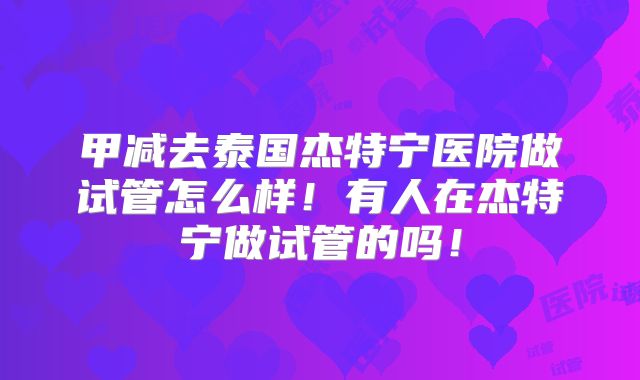 甲减去泰国杰特宁医院做试管怎么样！有人在杰特宁做试管的吗！