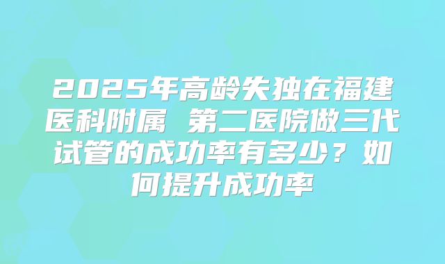 2025年高龄失独在福建医科附属 第二医院做三代试管的成功率有多少？如何提升成功率