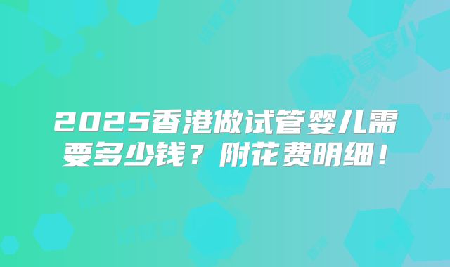 2025香港做试管婴儿需要多少钱？附花费明细！