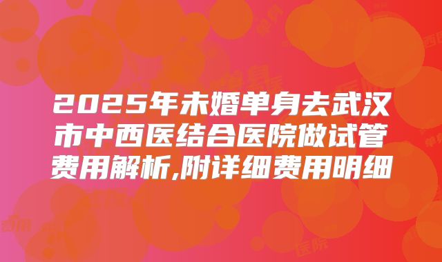 2025年未婚单身去武汉市中西医结合医院做试管费用解析,附详细费用明细