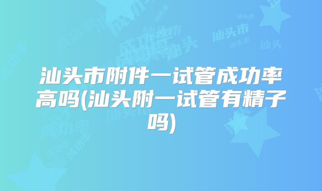汕头市附件一试管成功率高吗(汕头附一试管有精子吗)